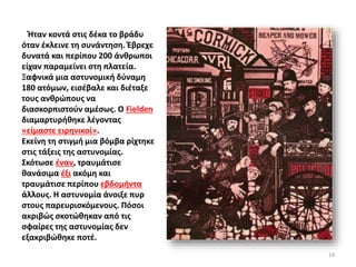 Ήταν κοντά στις δέκα το βράδυ
όταν έκλεινε τη συνάντηση. Έβρεχε
δυνατά και περίπου 200 άνθρωποι
είχαν παραμείνει στη πλατεία.
Ξαφνικά μια αστυνομική δύναμη
180 ατόμων, εισέβαλε και διέταξε
τους ανθρώπους να
διασκορπιστούν αμέσως. Ο Fielden
διαμαρτυρήθηκε λέγοντας
«είμαστε ειρηνικοί».
Εκείνη τη στιγμή μια βόμβα ρίχτηκε
στις τάξεις της αστυνομίας.
Σκότωσε έναν, τραυμάτισε
θανάσιμα έξι ακόμη και
τραυμάτισε περίπου εβδομήντα
άλλους. Η αστυνομία άνοιξε πυρ
στους παρευρισκόμενους. Πόσοι
ακριβώς σκοτώθηκαν από τις
σφαίρες της αστυνομίας δεν
εξακριβώθηκε ποτέ.
14
 