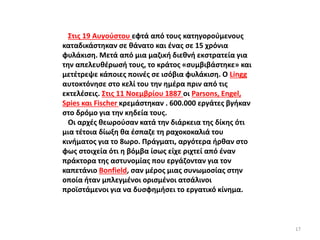 Στις 19 Αυγούστου εφτά από τους κατηγορούμενους
καταδικάστηκαν σε θάνατο και ένας σε 15 χρόνια
φυλάκιση. Μετά από μια μαζική διεθνή εκστρατεία για
την απελευθέρωσή τους, το κράτος «συμβιβάστηκε» και
μετέτρεψε κάποιες ποινές σε ισόβια φυλάκιση. Ο Lingg
αυτοκτόνησε στο κελί του την ημέρα πριν από τις
εκτελέσεις. Στις 11 Νοεμβρίου 1887 οι Parsons, Engel,
Spies και Fischer κρεμάστηκαν . 600.000 εργάτες βγήκαν
στο δρόμο για την κηδεία τους.
Οι αρχές θεωρούσαν κατά την διάρκεια της δίκης ότι
μια τέτοια δίωξη θα έσπαζε τη ραχοκοκαλιά του
κινήματος για το 8ωρο. Πράγματι, αργότερα ήρθαν στο
φως στοιχεία ότι η βόμβα ίσως είχε ριχτεί από έναν
πράκτορα της αστυνομίας που εργάζονταν για τον
καπετάνιο Bonfield, σαν μέρος μιας συνωμοσίας στην
οποία ήταν μπλεγμένοι ορισμένοι ατσάλινοι
προϊστάμενοι για να δυσφημήσει το εργατικό κίνημα.
17
 