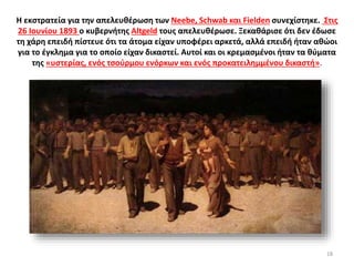 Η εκστρατεία για την απελευθέρωση των Neebe, Schwab και Fielden συνεχίστηκε. Στις
26 Ιουνίου 1893 ο κυβερνήτης Altgeld τους απελευθέρωσε. Ξεκαθάρισε ότι δεν έδωσε
τη χάρη επειδή πίστευε ότι τα άτομα είχαν υποφέρει αρκετά, αλλά επειδή ήταν αθώοι
για το έγκλημα για το οποίο είχαν δικαστεί. Αυτοί και οι κρεμασμένοι ήταν τα θύματα
της «υστερίας, ενός τσούρμου ενόρκων και ενός προκατειλημμένου δικαστή».
18
 