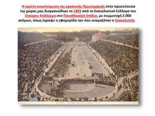 Η πρώτη συγκέντρωση της εργατικής Πρωτομαγιάς στην πρωτεύουσα
της χώρας μας διοργανώθηκε το 1893 από το Σοσιαλιστικό Σύλλογο του
Σταύρου Καλλέργη στο Παναθηναϊκό Στάδιο, με συμμετοχή 2.000
ατόμων, όπως έγραψε η εφημερίδα του που ονομαζόταν ο Σοσιαλιστής».
Το Παναθηναϊκό Στάδιο
(Καλλιμάρμαρο)
 