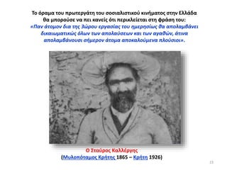 Το όραμα του πρωτεργάτη του σοσιαλιστικού κινήματος στην Ελλάδα
θα μπορούσε να πει κανείς ότι περικλείεται στη φράση του:
«Παν άτομον δια της 3ώρου εργασίας του ημερησίως θα απολαμβάνει
δικαιωματικώς όλων των απολαύσεων και των αγαθών, άτινα
απολαμβάνουσι σήμερον άτομα αποκαλούμενα πλούσιοι».
Ο Σταύρος Καλλέργης
(Μυλοπόταμος Κρήτης 1865 – Κρήτη 1926)
23
 