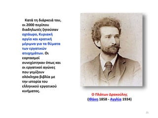 Κατά τη διάρκειά του,
οι 2000 περίπου
διαδηλωτές ζητούσαν
οχτάωρο, Κυριακή
αργία και κρατική
μέριμνα για τα θύματα
των εργατικών
ατυχημάτων. Οι
εορτασμοί
συνεχίστηκαν όπως και
οι εργατικοί αγώνες
που γεμίζουν
ολόκληρα βιβλία με
την ιστορία του
ελληνικού εργατικού
κινήματος.
Ο Πλάτων Δρακούλης
(Ιθάκη 1858 - Αγγλία 1934)
25
 