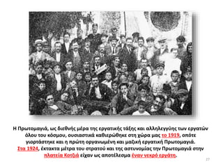 Η Πρωτομαγιά, ως διεθνής μέρα της εργατικής τάξης και αλληλεγγύης των εργατών
όλου του κόσμου, ουσιαστικά καθιερώθηκε στη χώρα μας το 1919, οπότε
γιορτάστηκε και η πρώτη οργανωμένη και μαζική εργατική Πρωτομαγιά.
Στα 1924, έκτακτα μέτρα του στρατού και της αστυνομίας την Πρωτομαγιά στην
πλατεία Κοτζιά είχαν ως αποτέλεσμα έναν νεκρό εργάτη.
27
 