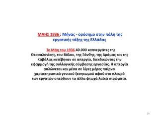 ΜΑΗΣ 1936 : Μήνας - ορόσημο στην πάλη της
εργατικής τάξης της Ελλάδας
Το Μάη του 1936 40.000 καπνεργάτες της
Θεσσαλονίκης, του Βόλου, της Ξάνθης, της Δράμας και της
Καβάλας κατέβηκαν σε απεργία, διεκδικώντας την
εφαρμογή της συλλογικής σύμβασης εργασίας. Η απεργία
απλώνεται και μέσα σε λίγες μέρες παίρνει
χαρακτηριστικά γενικού ξεσηκωμού αφού στο πλευρό
των εργατών σπεύδουν τα άλλα φτωχά λαϊκά στρώματα.
29
 