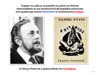 38
Ο χαμός του μαζί με το μοιρολόι της μάνας του Κατίνας
αποτυπώθηκαν σε μια συγκλονιστική φωτογραφία ενέπνευσαν
στον μεγάλο μας ποιητή Γιάννη Ρίτσο το συγκλονιστικό Επιτάφιο.
Ο Γιάννης Ρίτσος και η πρώτη έκδοση του «Επιτάφιος»
 