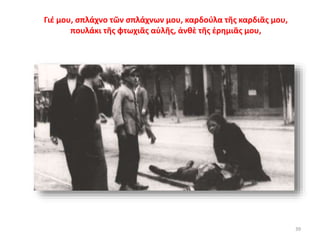 39
Γιέ μου, σπλάχνο τῶν σπλάχνων μου, καρδούλα τῆς καρδιᾶς μου,
πουλάκι τῆς φτωχιᾶς αὐλῆς, ἀνθὲ τῆς ἐρημιᾶς μου,
 