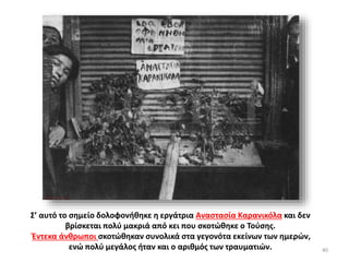 40
Σ’ αυτό το σημείο δολοφονήθηκε η εργάτρια Αναστασία Καρανικόλα και δεν
βρίσκεται πολύ μακριά από κει που σκοτώθηκε ο Τούσης.
Έντεκα άνθρωποι σκοτώθηκαν συνολικά στα γεγονότα εκείνων των ημερών,
ενώ πολύ μεγάλος ήταν και ο αριθμός των τραυματιών.
 