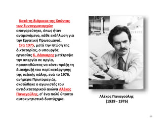 Κατά τη διάρκεια της Χούντας
των Συνταγματαρχών
απαγορεύτηκε, όπως ήταν
αναμενόμενο, κάθε εκδήλωση για
την Εργατική Πρωτομαγιά.
Στα 1975, μετά την πτώση της
δικτατορίας, ο υπουργός
εργασίας Κ. Λάσκαρης μετέτρεψε
την απεργία σε αργία,
προσπαθώντας να κάνει πράξη τη
διακήρυξή του περί κατάργησης
της ταξικής πάλης, ενώ το 1976,
ανήμερα Πρωτομαγιάς,
σκοτώθηκε ο αγωνιστής του
αντιδικτατορικού αγώνα Αλέκος
Παναγούλης, σ’ ένα πολύ ύποπτο
αυτοκινητιστικό δυστύχημα.
Αλέκος Παναγούλης
(1939 - 1976)
44
 