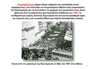 Σκηνή από το γιορτασμό της Πρωτομαγιάς το Μάη του 1981 στην Αθήνα.
Η μεταπολίτευση έφερε κλίμα ευφορίας και αισιοδοξίας στους
εργαζόμενους, που έσπευδαν να συμμετάσχουν αθρόα στους γιορτασμούς
της Πρωτομαγιάς και να πυκνώσουν τις γραμμές των σωματείων τους, όπως
φαίνεται από τη μαζικότατη πρωτομαγιάτικη εκδήλωση του 1981. Τα
συνθήματα για ειρήνη, δουλειά, δημιουργία και κοινωνική προσφορά είχαν
την τιμητική τους, για να ακολουθήσει μια πορεία κατακόρυφης πτώσης.
45
 