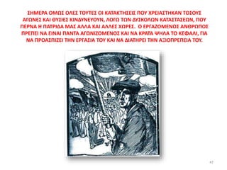 ΣΗΜΕΡΑ ΟΜΩΣ ΟΛΕΣ ΤΟΥΤΕΣ ΟΙ ΚΑΤΑΚΤΗΣΕΙΣ ΠΟΥ ΧΡΕΙΑΣΤΗΚΑΝ ΤΟΣΟΥΣ
ΑΓΩΝΕΣ ΚΑΙ ΘΥΣΙΕΣ ΚΙΝΔΥΝΕΥΟΥΝ, ΛΟΓΩ ΤΩΝ ΔΥΣΚΟΛΩΝ ΚΑΤΑΣΤΑΣΕΩΝ, ΠΟΥ
ΠΕΡΝΑ Η ΠΑΤΡΙΔΑ ΜΑΣ ΑΛΛΑ ΚΑΙ ΑΛΛΕΣ ΧΩΡΕΣ. Ο ΕΡΓΑΖΟΜΕΝΟΣ ΑΝΘΡΩΠΟΣ
ΠΡΕΠΕΙ ΝΑ ΕΙΝΑΙ ΠΑΝΤΑ ΑΓΩΝΙΖΟΜΕΝΟΣ ΚΑΙ ΝΑ ΚΡΑΤΑ ΨΗΛΑ ΤΟ ΚΕΦΑΛΙ, ΓΙΑ
ΝΑ ΠΡΟΑΣΠΙΖΕΙ ΤΗΝ ΕΡΓΑΣΙΑ ΤΟΥ ΚΑΙ ΝΑ ΔΙΑΤΗΡΕΙ ΤΗΝ ΑΞΙΟΠΡΕΠΕΙΑ ΤΟΥ.
47
 