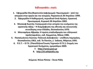 48
Βιβλιογραφία – πηγές
1. Εφημερίδα Ελευθεροτυπία (αφιέρωμα): Πρωτομαγιά – από την
απεργία στην αργία και την ανεργία, Παρασκευή 30 Απριλίου 1999.
2. Εφημερίδα Η Καθημερινή, περιοδικό Επτά Ημέρες: Εργατική
Πρωτομαγιά, Κυριακή 28 Απριλίου 2002.
3. Μοσκώφ Κωστής: Εισαγωγικά στην ιστορία του κινήματος της
εργατικής τάξης – Η διαμόρφωση της εθνικής και κοινωνικής
συνείδησης στην Ελλάδα, Θεσσαλονίκη 1970.
4. Μπεναρόγια Αβραάμ: Η πρώτη σταδιοδρομία του ελληνικού
προλεταριάτου, εκδ. Κομμούνα, Μάιος 1986.
5. Παπαϊωάννου Κώστας: Πολιτική Δολοφονία – υπόθεση Λαμπράκη,
Θεσσαλονίκη 1963, εκδ. Το Ποντίκι, γ΄ έκδοση, Μάρτιος 1995.
6. Π.Ε.Τ. – Ο.Τ.Ε. (Πανελλήνια Ένωση Τεχνικών Ο.Τ.Ε.): Στιγμές του
Εργατικού Κινήματος, ημερολόγιο 2009.
7. http://www.gsee.gr
8. http://el.wikipedia.org
Κείμενα: Ντίνα Ρέππα – Άννα Ρόδη
 