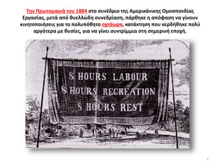 Την Πρωτομαγιά του 1884 στο συνέδριο της Αμερικάνικης Ομοσπονδίας
Εργασίας, μετά από θυελλώδη συνεδρίαση, πάρθηκε η απόφαση να γίνουν
κινητοποιήσεις για το πολυπόθητο οχτάωρο, κατάκτηση που κερδήθηκε πολύ
αργότερα με θυσίες, για να γίνει συντρίμμια στη σημερινή εποχή.
5
 