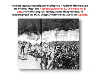 Χιλιάδες εργαζόμενοι κατέβηκαν σε απεργίες. Η πρόταση ήταν για 8ωρο
στη δουλειά. Μέχρι τότε η εργάσιμη μέρα ήταν 10, 12 ή ακόμα και 14
ώρες, ενώ πολλές φορές οι εργαζόμενοι/ες στα εργοστάσια, τα
ανθρακωρυχεία και αλλού υποχρεώνονταν να δουλεύουν και Κυριακές.
7
 