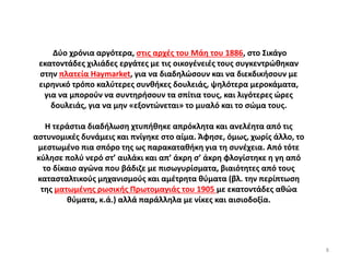 Δύο χρόνια αργότερα, στις αρχές του Μάη του 1886, στο Σικάγο
εκατοντάδες χιλιάδες εργάτες με τις οικογένειές τους συγκεντρώθηκαν
στην πλατεία Haymarket, για να διαδηλώσουν και να διεκδικήσουν με
ειρηνικό τρόπο καλύτερες συνθήκες δουλειάς, ψηλότερα μεροκάματα,
για να μπορούν να συντηρήσουν τα σπίτια τους, και λιγότερες ώρες
δουλειάς, για να μην «εξοντώνεται» το μυαλό και το σώμα τους.
Η τεράστια διαδήλωση χτυπήθηκε απρόκλητα και ανελέητα από τις
αστυνομικές δυνάμεις και πνίγηκε στο αίμα. Άφησε, όμως, χωρίς άλλο, το
μεστωμένο πια σπόρο της ως παρακαταθήκη για τη συνέχεια. Από τότε
κύλησε πολύ νερό στ’ αυλάκι και απ’ άκρη σ’ άκρη φλογίστηκε η γη από
το δίκαιο αγώνα που βάδιζε με πισωγυρίσματα, βιαιότητες από τους
κατασταλτικούς μηχανισμούς και αμέτρητα θύματα (βλ. την περίπτωση
της ματωμένης ρωσικής Πρωτομαγιάς του 1905 με εκατοντάδες αθώα
θύματα, κ.ά.) αλλά παράλληλα με νίκες και αισιοδοξία.
8
 