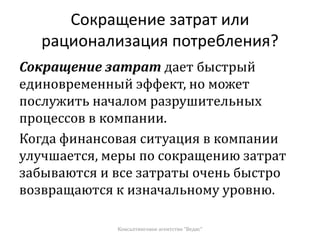 Сокращение затрат или
рационализация потребления?
Сокращение затрат дает быстрый
единовременный эффект, но может
послужить началом разрушительных
процессов в компании.
Когда финансовая ситуация в компании
улучшается, меры по сокращению затрат
забываются и все затраты очень быстро
возвращаются к изначальному уровню.
Консалтинговое агентство "Ведис"
 