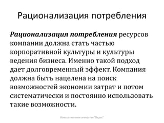 Рационализация потребления
Рационализация потребления ресурсов
компании должна стать частью
корпоративной культуры и культуры
ведения бизнеса. Именно такой подход
дает долговременный эффект. Компания
должна быть нацелена на поиск
возможностей экономии затрат и потом
систематически и постоянно использовать
такие возможности.
Консалтинговое агентство "Ведис"
 