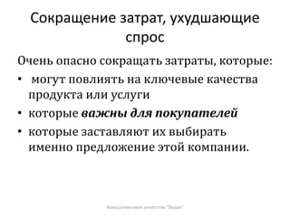 Сокращение затрат, ухудшающие
спрос
Очень опасно сокращать затраты, которые:
• могут повлиять на ключевые качества
продукта или услуги
• которые важны для покупателей
• которые заставляют их выбирать
именно предложение этой компании.
Консалтинговое агентство "Ведис"
 