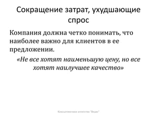 Сокращение затрат, ухудшающие
спрос
Компания должна четко понимать, что
наиболее важно для клиентов в ее
предложении.
«Не все хотят наименьшую цену, но все
хотят наилучшее качество»
Консалтинговое агентство "Ведис"
 