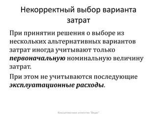 Некорректный выбор варианта
затрат
При принятии решения о выборе из
нескольких альтернативных вариантов
затрат иногда учитывают только
первоначальную номинальную величину
затрат.
При этом не учитываются последующие
эксплуатационные расходы.
Консалтинговое агентство "Ведис"
 