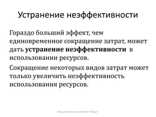 Устранение неэффективности
Гораздо больший эффект, чем
единовременное сокращение затрат, может
дать устранение неэффективности в
использовании ресурсов.
Сокращение некоторых видов затрат может
только увеличить неэффективность
использования ресурсов.
Консалтинговое агентство "Ведис"
 