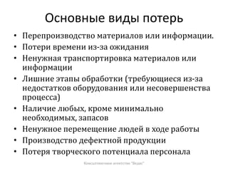 Основные виды потерь
• Перепроизводство материалов или информации.
• Потери времени из-за ожидания
• Ненужная транспортировка материалов или
информации
• Лишние этапы обработки (требующиеся из-за
недостатков оборудования или несовершенства
процесса)
• Наличие любых, кроме минимально
необходимых, запасов
• Ненужное перемещение людей в ходе работы
• Производство дефектной продукции
• Потеря творческого потенциала персонала
Консалтинговое агентство "Ведис"
 