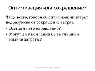Оптимизация или сокращение?
Чаще всего, говоря об оптимизации затрат,
подразумевают сокращение затрат.
• Всегда ли это оправданно?
• Могут ли у компании быть слишком
низкие затраты?
Консалтинговое агентство "Ведис"
 