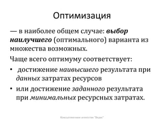 Оптимизация
— в наиболее общем случае: выбор
наилучшего (оптимального) варианта из
множества возможных.
Чаще всего оптимуму соответствует:
• достижение наивысшего результата при
данных затратах ресурсов
• или достижение заданного результата
при минимальных ресурсных затратах.
Консалтинговое агентство "Ведис"
 