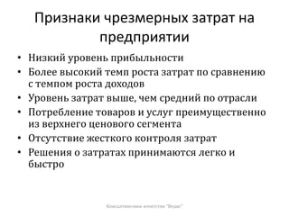 Признаки чрезмерных затрат на
предприятии
• Низкий уровень прибыльности
• Более высокий темп роста затрат по сравнению
с темпом роста доходов
• Уровень затрат выше, чем средний по отрасли
• Потребление товаров и услуг преимущественно
из верхнего ценового сегмента
• Отсутствие жесткого контроля затрат
• Решения о затратах принимаются легко и
быстро
Консалтинговое агентство "Ведис"
 