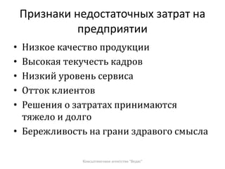 Признаки недостаточных затрат на
предприятии
• Низкое качество продукции
• Высокая текучесть кадров
• Низкий уровень сервиса
• Отток клиентов
• Решения о затратах принимаются
тяжело и долго
• Бережливость на грани здравого смысла
Консалтинговое агентство "Ведис"
 