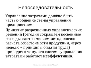 Непоследовательность
Управление затратами должно быть
частью общей системы управления
предприятием.
Принятие разрозненных управленческих
решений (сегодня сокращаем косвенные
расходы, завтра меняем методологию
расчета себестоимости продукции, через
неделю – принципы оплаты труда)
приводит к тому, что система управления
затратами работает неэффективно.
Консалтинговое агентство "Ведис"
 