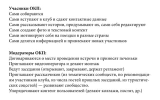 Учасники ОКП:
Сами собираются
Сами вступают в клуб и сдают контактные данные
Сами рассказывают истории, придумывают их, сами себя редактируют
Сами создают фото и текстовый контент
Сами мотивируют себя на поездки в разные страны
Сами делятся информацией и привлекают новых участников
Модераторы ОКП:
Договариваются о месте проведения встречи и приносят печеньки
Приглашают видеооператора и делают монтаж
Ведут заседания (открывают, закрывают, держат регламент)
Приглашают рассказчиков (из тематических сообществ, по рекомендаци-
ям участников клуба, из числа гостей прошлых заседаний, из туристиче-
ских соцсетей) — развивают сообщество.
Упорядочивают контент пользователей (делают коллажи, постят, др.)
 