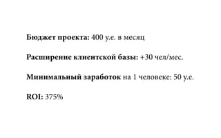 Бюджет проекта: 400 у.е. в месяц
Расширение клиентской базы: +30 чел/мес.
Минимальный заработок на 1 человеке: 50 у.е.
ROI: 375%
 