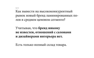 Как вывести на высококонкурентный
рынок новый бренд ламинированных по-
лов в среднем ценовом сегменте?
Учитывая, что бренд никому
не известен, отношений с салонами
и дизайнерами интерьера нет.
Есть только полный склад товара.
Кейс №2:
 
