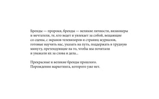 Бренды — пророки, бренды — великие личности, визионеры
и мечтатели, те, кто ведет и увлекает за собой, вещающие
со сцены, с экранов телевизоров и страниц журналов,
готовые научить нас, указать на путь, поддержать в трудную
минуту, претендующие на то, чтобы мы почитали
и уважали их за слова и дела...
Прекрасные и великие бренды прошлого.
Порождения маркетинга, которого уже нет.
 