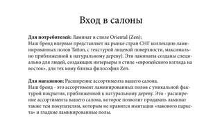 Вход в салоны
Для потребителей: Ламинат в стиле Oriental (Zen);
Наш бренд впервые представляет на рынке стран СНГ коллекцию лами-
нированных полов Tatton, с текстурой лицевой поверхности, максималь-
но приближенной к натуральному дереву). Эти ламинаты созданы специ-
ально для людей, создающих интерьеры в стиле «европейского взгляда на
восток», для тех кому близка философия Zen.
Для магазинов: Расширение ассортимента вашего салона.
Наш бренд - это ассортимент ламинированных полов с уникальной фак-
турой покрытия, приближенной к натуральному дереву. Это - расшире-
ние ассортимента вашего салона, которое позволит продавать ламинат
также тем покупателям, которым не нравится имитация «лакового парке-
та» и гладкие ламинированные полы.
 