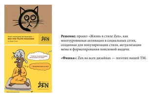 Решение: проект «Жизнь в стиле Zen», как
многоуровневая активация в социальных сетях,
созданная для популяризации стиля, актуализации
мема и форматирования поисковой выдачи.
«Фишка»: Zen во всех дизайнах — логотип нашей ТМ.
 