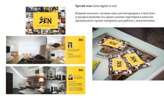Третий этап: from digital to real
Издание каталога «лучшие идеи для интерьеров в стиле Zen»
и распространение его среди салонов-партнеров в качестве
премиального промо-материала для работы с покупателями.
 