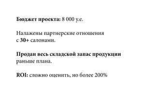 Бюджет проекта: 8 000 у.е.
Налажены партнерские отношения
с 30+ салонами.
Продан весь складской запас продукции
раньше плана.
ROI: сложно оценить, но более 200%
 