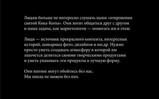 Людям больше не интересно слушать наши «откровения
святой Кока-Колы». Они хотят общаться друг с другом
и наша задача, как маркетологов — помогать им в этом.
Люди — источник прекрасного контента, интересных
историй, шикарных фото, дизайнов и мн.др. Нужно
просто уметь создавать атмосферу в которой им
захочется делиться своими творческими продуктами
и уметь упаковать эти продукты в лучшую форму.
Они вполне могут обойтись без нас.
Мы никак не можем без них.
 