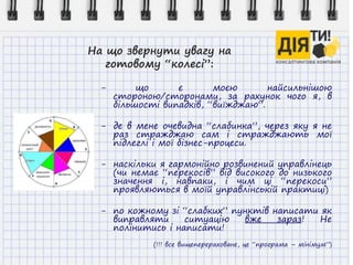 На що звернути увагу на
готовому “колесі”:
- що є моєю найсильнішою
стороною/сторонами, за рахунок чого я, в
більшості випадків, “виїжджаю”.
- де в мене очевидна “слабинка”, через яку я не
раз стражджаю сам і стражджають мої
підлеглі і мої бізнес-процеси.
- наскільки я гармонійно розвинений управлінець
(чи немає “перекосів” від високого до низького
значення і, навпаки, і чим ці “перекоси”
проявляються в моїй управлінській практиці)
- по кожному зі “слабких” пунктів написати як
виправляти ситуацію вже зараз! Не
полінитись і написати!
(!!! все вищеперераховане, це “програма – мінімум”)
 
