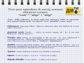 Після цього переходити до аналізу нижнього
обмеження площини:
“плюс” * “мінус” = “мінус”
Сісти і добре подумати, чи немає серед мого персоналу людей, які приносять
моїй компанії більше шкоди, ніж користі. Чи не “пригрівся” у мене, часом:
- Саботажник (демонструє свідоме і підкреслене невиконання певних своїх обов'язків або постійне
недбале їх виконання…)
- Директор паніки (дослівно ... ; людина, що постійно накручує себе і всіх, до кого може
дотягнутись; “Шеф, все пропало!!!”)
- Пожирач часу (людина, що використовує як свій час, так і час інших співробітників в
неконструктивних цілях – відволікається і відволікає; переключається і переключає і т.д.
Сюди ж відноситься і такі особливі підвиди як “Скандаліст” і “Подстрекатель”)
- Дембель (колишній ефективний працівник, який, насправді, вже давно як бездільник, і який й не
намагається напружуватися, бо абсолютно переконаний, що за колишні заслуги перед компанією йому
тепер до віку причитається “військова пенсія” і “захисний тотем”)
- Трутень (хитро «живиться» за рахунок інших, виїжджає на чужій праці)
- Інфант (“а-мені-не сказали”; “а-це-не-я”; “я-більше-так-не-буду”)
- Жертва обставин (“а-що-я-зроблю“; “а-звідки-я-могла-знати”)
 