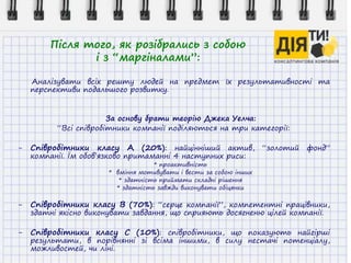 Після того, як розібрались з собою
і з “маргіналами”:
Аналізувати всіх решту людей на предмет їх результативності та
перспективи подальшого розвитку.
За основу брати теорію Джека Уелча:
“Всі співробітники компанії поділяються на три категорії:
- Співробітники класу А (20%): найцінніший актив, “золотий фонд”
компанії. Їм обов’язково притаманні 4 наступних риси:
* проактивність
* вміння мотивувати і вести за собою інших
* здатність приймати складні рішення
* здатність завжди виконувати обіцянки
- Співробітники класу В (70%): “серце компанії”, компетентні працівники,
здатні якісно виконувати завдання, що сприяють досягненю цілей компанії.
- Співробітники класу С (10%): співробітники, що показують найгірші
результати, в порівнянні зі всіма іншими, в силу нестачі потенціалу,
можливостей, чи ліні.
 