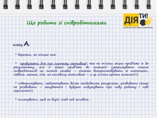 Що робити зі співробітниками
класу А:
* берегти, як зіницю ока!
* продумати для них систему мотивації, яка не тільки міцно прив’яже їх до
результату, але й міцно прив’яже до компанії (утримувати таких
співробітників на чистій ставці – означає використовувати їх потенціал,
навіть, менше, ніж, на половину можливого – а це злочин проти компанії!!)
* підтримувати, забезпечувати всіма необхідними ресурсами, розвивати (якщо
не розвивати – занудяться і будуть подумувати про нову роботу і нові
горизонти!)
* пильнувати, щоб не виріс німб над головою…
 