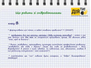 Що робити зі співробітниками
класу В:
* формулювати цілі чітко, а задачі ставити правильно? !!! (SMART)
* продумати для них просту, прозору і дієву систему мотивації - кожен з них
має бачити сенс для чого їм старатися працювати краще, від звичного рівня
“так, щоб не вигнали”.
* вчити, розвивати, пропагувати культуру постійного професійного розвитку:
“розвивайся, або зійди з дороги!” (якщо мої люди не розвиваються – вони
деградують! А разом з ними швидше, чи повільніше, але, однозначно, сповзає в
низ рейтингу потужності і моя компанія!!!)
* пам’ятайте що “зло” повинне бути покарано, а “добро” винагороджено!
ЗАВЖДИ!
 