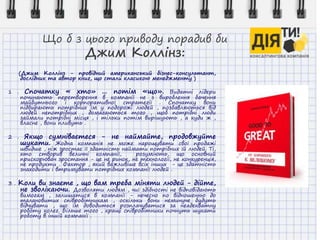 Що б з цього приводу порадив би
Джим Коллінз:
(Джим Коллінз - провідний американський бізнес-консультант,
дослідник та автор книг, що стали класикою менеджменту )
1 . Спочатку « хто» ... потім «що». Видатні лідери
починають перетворення в компанії не з вироблення бачення
майбутнього і корпоративної стратегії . Спочатку вони
підбирають потрібних їм у подорожі людей , позбавляються від
людей непотрібних , домагаються того , щоб потрібні люди
займали потрібні місця , і тільки потім вирішують , а куди ж ,
власне , вони пливуть .
2 . Якщо сумніваєтеся - не наймайте, продовжуйте
шукати. Жодна компанія не може нарощувати свої продажі
швидше , ніж зростає її здатність наймати потрібних їй людей. Ті,
хто створив величні компанії, розуміють, що основний
прискорювач зростання - це не ринок, не технології, не конкуренція,
не продукти . Фактор , який важливіше всіх інших - це здатність
знаходити і втримувати потрібних компанії людей .
3 . Коли ви знаєте , що вам треба міняти людей - дійте,
не зволікаючи. Дозволяти людям , чиї здібності не відповідають
вимогам , залишатися в компанії - нечесно по відношенню до
талановитих співробітникам , оскільки вони неминуче будуть
відчувати , що їм доводиться розплачуватися за неадекватну
роботу колег. Більше того , кращі співробітники почнуть шукати
роботу в іншій компанії .
 