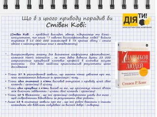 Що б з цього приводу порадив би
Стівен Кові:
(Стівен Кові - провідний викладач, автор, підприємець та бізнес-
консультант, чия книга “7 навичок високоефективних людей” вийшла
тиражем в 15 000 000 екземплярів в 73 країнах світу і стала
однією з найпопулярніших книг з менеджменту)
“… Використовуючи анкету для визначення коефіцієнта ефективності,
компанія Harris Interactive , не так давно вивчила думки 23 000
американських працівників ключових професій в ключових галузях
економіки . Ось деякі найбільш приголомшливі результати цього
дослідження .
• Тільки 37 % респондентів заявили, що мають чітке уявлення про те,
чого намагається добитися їх організація і чому.
• Тільки один опитаний з п'яти висловив ентузіазм з приводу цілей своєї
команди і організації в цілому.
• Тільки один працівник з п'яти вказав на те, що простежує чіткий зв'язок
між власними завданнями і цілями своєї команди і організації .
• Тільки 10 % вважають , що їхні організації створюють умови для того ,
щоб співробітники відповідали за результати своєї роботи.
• Лише 13 % опитаних заявили про те , що їхні робочі взаємини з іншими
командами або відділами побудовані на високій довірі і співпраці.
 