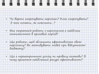• Чи варто скорочувати персонал? Кого скорочувати?
З чого почати, як пояснити…?
• Яка стратегія роботи з персоналом є найбільш
оптимальною в кризовий період?
• Що робити, щоб збільшити ефективність свого
персоналу? Як мотивувати людей при відсутності
бюджету?
• Що є першопричиною успіху чи провалу команди? В
чому криється найбільший ресурс ефективності?
 