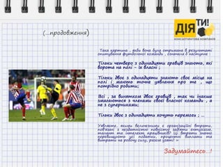 (…продовження)
Така картина , якби вона була отримана в результаті
опитування футбольної команди , означала б наступне :
Тільки четверо з одинадцяти гравців знають, які
ворота на полі - їх власні ;
Тільки двоє з одинадцяти знають своє місце на
полі і мають точне уявлення про те , що
потрібно робити;
Всі , за винятком двох гравців , так чи інакше
змагаються з членами своєї власної команди , а
не з суперниками;
Тільки двоє з одинадцяти хочуть перемоги ; …
Уявляєте, якими величезними є організаційні втрати,
пов'язані з нездатністю повністю задіяти ентузіазм,
талант та інтелект працівників? Ці втрати значно
перевищують усі податки, процентні виплати та
витрати на робочу силу, разом узяті! »
Задумайтесь…!
 