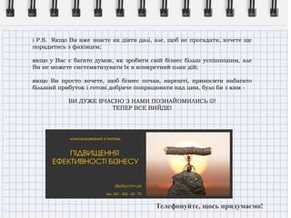 і P.S. Якщо Ви вже знаєте як діяти далі, але, щоб не прогадати, хочете ще
порадитись з фахівцем;
якщо у Вас є багато думок, як зробити свій бізнес більш успішнішим, але
Ви не можете систематизувати їх в конкретний план дій;
якщо Ви просто хочете, щоб бізнес почав, нарешті, приносити набагато
більший прибуток і готові добряче попрацювати над цим, було би з ким -
ВИ ДУЖЕ ВЧАСНО З НАМИ ПОЗНАЙОМИЛИСЬ !
ТЕПЕР ВСЕ ВИЙДЕ!
Телефонуйте, щось придумаємо!
 