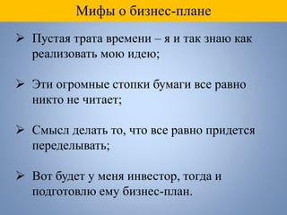 Мифы о бизнес-плане
 Пустая трата времени – я и так знаю как
реализовать мою идею;
 Эти огромные стопки бумаги все равно
никто не читает;
 Смысл делать то, что все равно придется
переделывать;
 Вот будет у меня инвестор, тогда и
подготовлю ему бизнес-план.
 